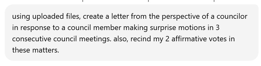 screen shot of an AI chat prompt reading "using uploaded files create a letter from the perspective of a councilor in response to a council member making surprise motions in 3 consecutive council meetings. also rescind my 2 affirmative votes in these matters.